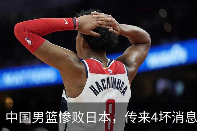 中国男篮惨败日本，传来4坏消息1好消息，防守崩盘 郭士强或下课