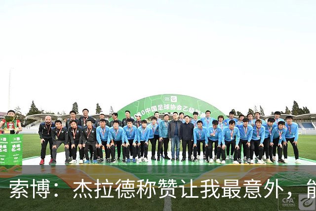 索博：杰拉德称赞让我最意外，能得到他的评价是非常高的赞誉
